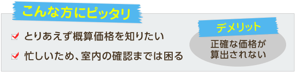 こんな方にピッタリ。・とりあえず概算価格を知りたい・忙しいため、室内の確認までは困る。デメリット。・正確な価格が算出されない